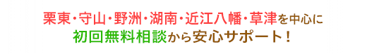 栗東・守山・湖南・野洲・近江八幡を中心に初回無料相談から安心サポート！